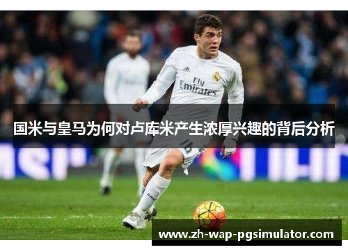 国米与皇马为何对卢库米产生浓厚兴趣的背后分析