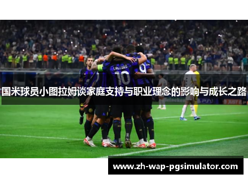 国米球员小图拉姆谈家庭支持与职业理念的影响与成长之路