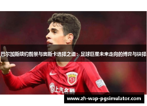 巴尔加斯续约前景与奥斯卡选择之道：足球巨星未来走向的博弈与抉择
