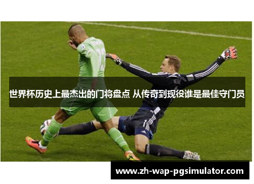 世界杯历史上最杰出的门将盘点 从传奇到现役谁是最佳守门员