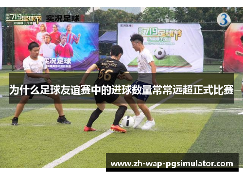 为什么足球友谊赛中的进球数量常常远超正式比赛