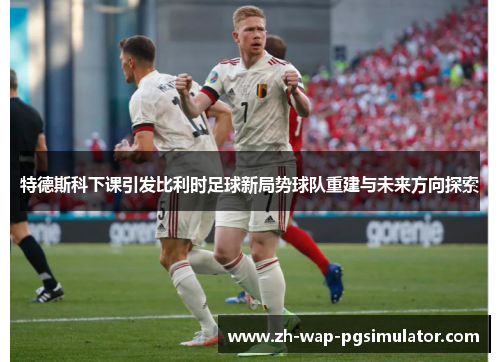 特德斯科下课引发比利时足球新局势球队重建与未来方向探索