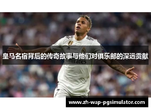 皇马名宿背后的传奇故事与他们对俱乐部的深远贡献