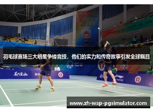 羽毛球赛场三大明星争锋竞技，他们的实力和传奇故事引发全球瞩目