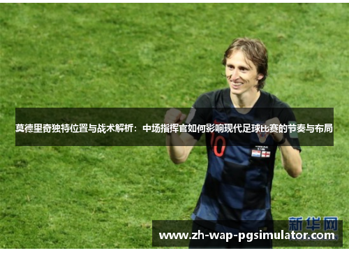 莫德里奇独特位置与战术解析：中场指挥官如何影响现代足球比赛的节奏与布局