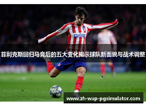 菲利克斯回归马竞后的五大变化揭示球队新面貌与战术调整