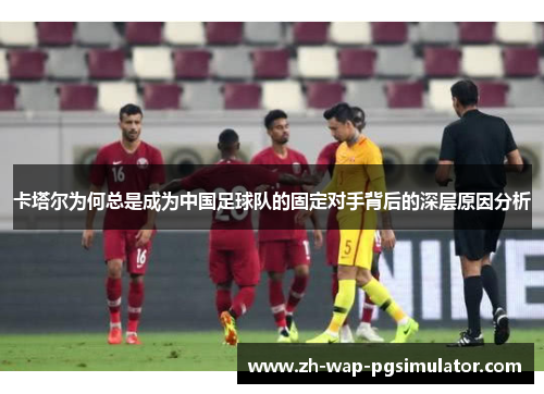 卡塔尔为何总是成为中国足球队的固定对手背后的深层原因分析 卡塔尔为何总是成为中国足球队的固定对手背后的深层原因分析