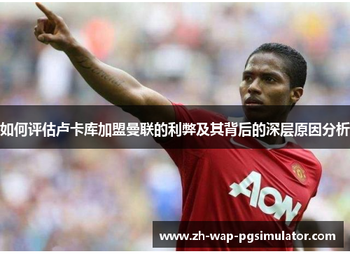 如何评估卢卡库加盟曼联的利弊及其背后的深层原因分析