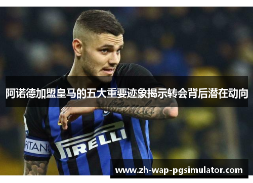 阿诺德加盟皇马的五大重要迹象揭示转会背后潜在动向