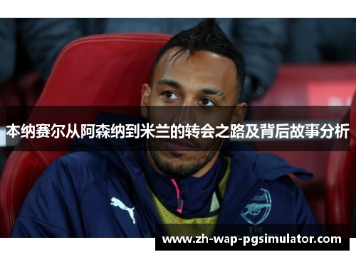 本纳赛尔从阿森纳到米兰的转会之路及背后故事分析 本纳赛尔从阿森纳到米兰的转会之路及背后故事分析