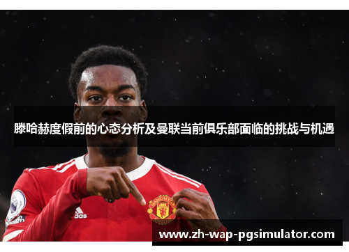 滕哈赫度假前的心态分析及曼联当前俱乐部面临的挑战与机遇