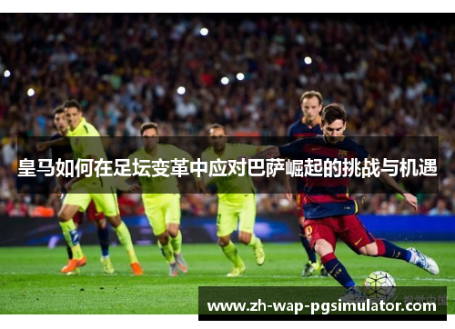 皇马如何在足坛变革中应对巴萨崛起的挑战与机遇 皇马如何在足坛变革中应对巴萨崛起的挑战与机遇
