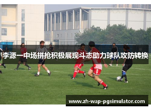 李源一中场拼抢积极展现斗志助力球队攻防转换