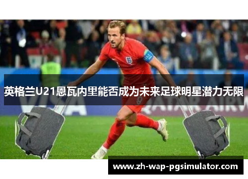 英格兰U21恩瓦内里能否成为未来足球明星潜力无限