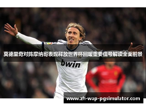 莫德里奇对阵摩纳哥表现释放世界杯回暖重要信号解读全面前景