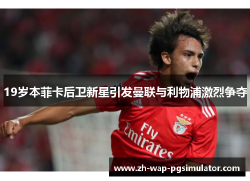 19岁本菲卡后卫新星引发曼联与利物浦激烈争夺 19岁本菲卡后卫新星引发曼联与利物浦激烈争夺