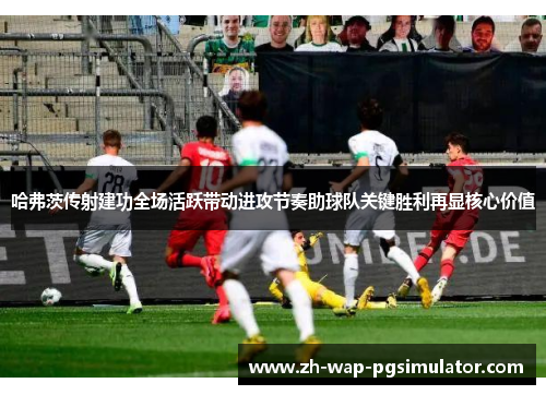 哈弗茨传射建功全场活跃带动进攻节奏助球队关键胜利再显核心价值